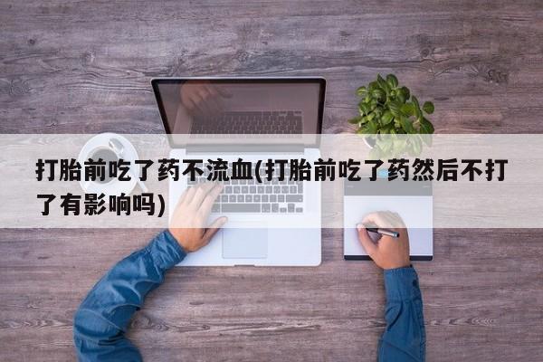 流产药在线购买微信打胎前吃了药不流血(打胎前吃了药然后不打了有影响吗)