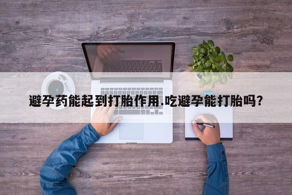 流产药在线购买微信避孕药能起到打胎作用.吃避孕能打胎吗？