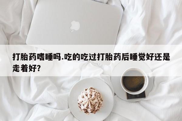 流产药在线购买微信打胎药嗜睡吗.吃的吃过打胎药后睡觉好还是走着好？