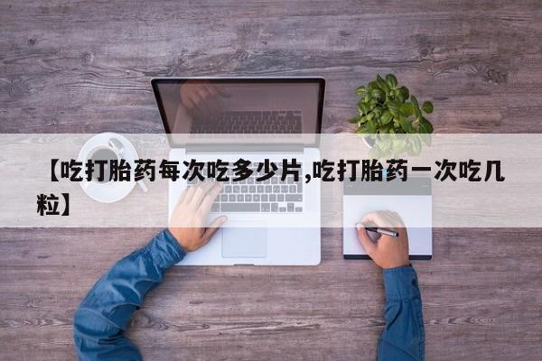 流产药在线购买微信【吃打胎药每次吃多少片,吃打胎药一次吃几粒】