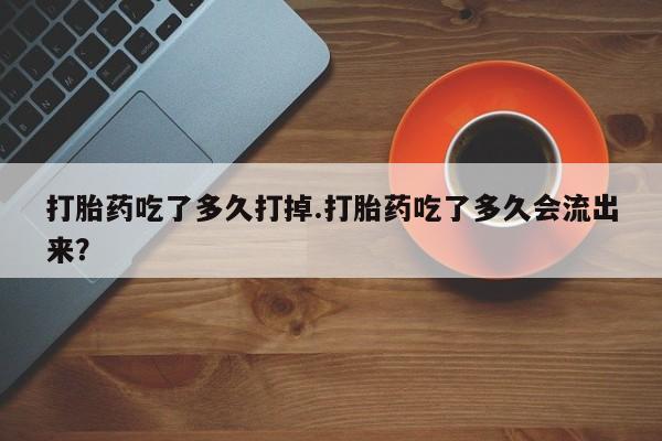 流产药在线购买微信打胎药吃了多久打掉.打胎药吃了多久会流出来？