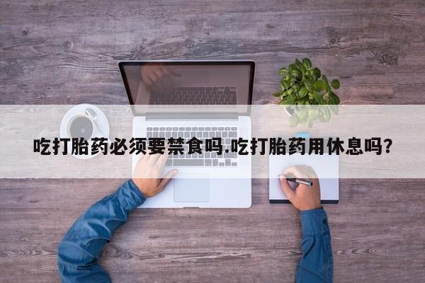 流产药在线购买微信吃打胎药必须要禁食吗.吃打胎药用休息吗？