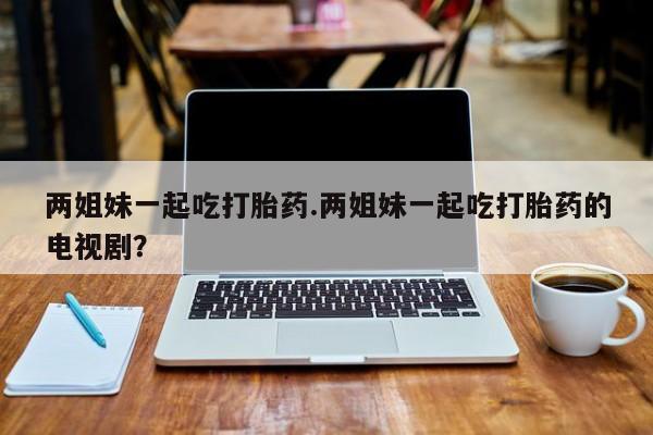 流产药在线购买微信两姐妹一起吃打胎药.两姐妹一起吃打胎药的电视剧？