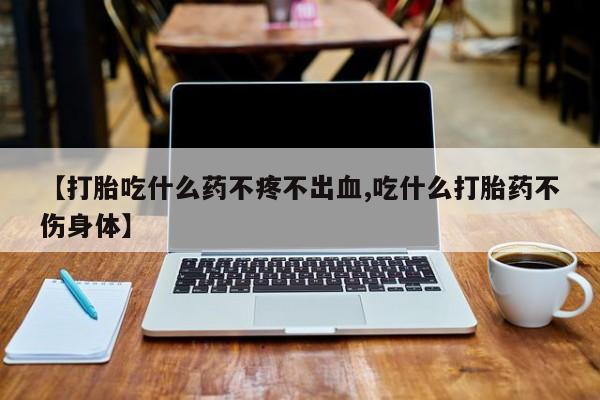 流产药在线购买微信【打胎吃什么药不疼不出血,吃什么打胎药不伤身体】