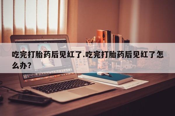 流产药在线购买微信吃完打胎药后见红了.吃完打胎药后见红了怎么办？
