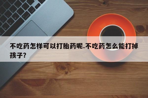 流产药在线购买微信不吃药怎样可以打胎药呢.不吃药怎么能打掉孩子？