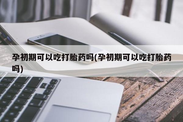 流产药在线购买微信孕初期可以吃打胎药吗(孕初期可以吃打胎药吗)