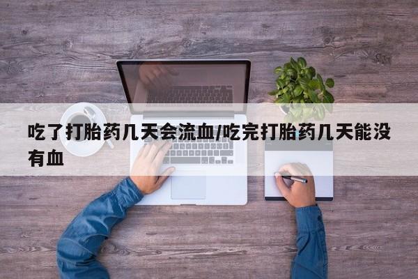流产药在线购买微信吃了打胎药几天会流血/吃完打胎药几天能没有血