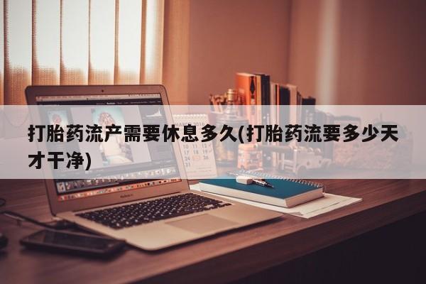 流产药在线购买微信打胎药流产需要休息多久(打胎药流要多少天才干净)