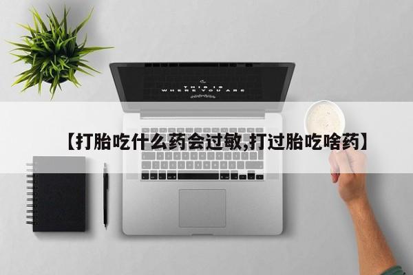 流产药在线购买微信【打胎吃什么药会过敏,打过胎吃啥药】