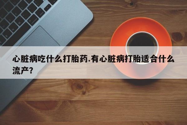 流产药在线购买微信心脏病吃什么打胎药.有心脏病打胎适合什么流产？