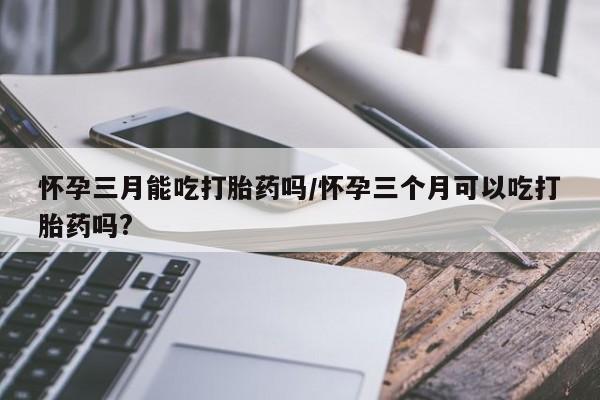 流产药在线购买微信怀孕三月能吃打胎药吗/怀孕三个月可以吃打胎药吗?