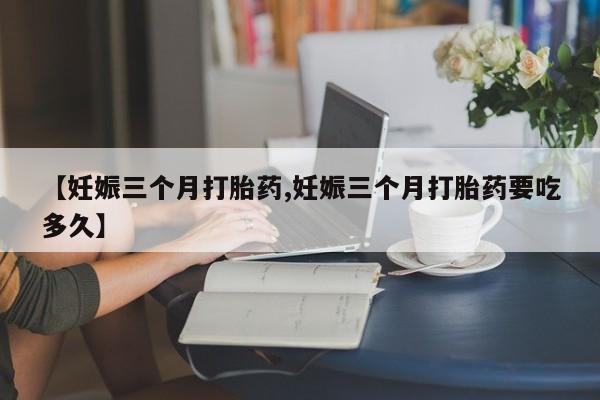 流产药在线购买微信【妊娠三个月打胎药,妊娠三个月打胎药要吃多久】