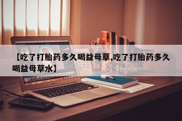 流产药在线购买微信【吃了打胎药多久喝益母草,吃了打胎药多久喝益母草水】