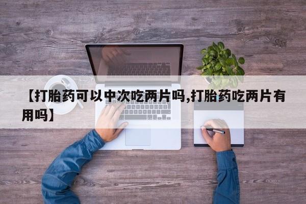 流产药在线购买微信【打胎药可以中次吃两片吗,打胎药吃两片有用吗】