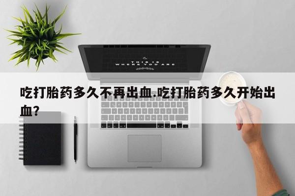 流产药在线购买微信吃打胎药多久不再出血.吃打胎药多久开始出血？