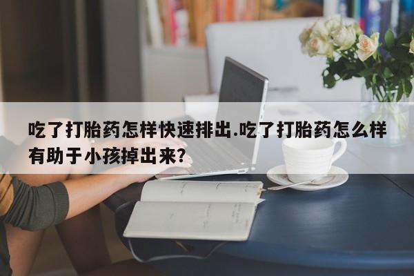 流产药在线购买微信吃了打胎药怎样快速排出.吃了打胎药怎么样有助于小孩掉出来？