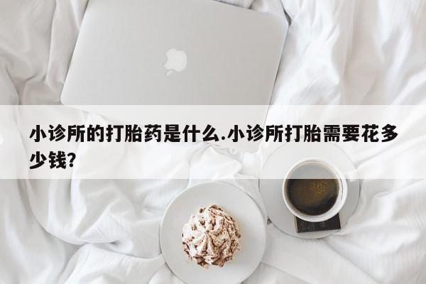 流产药在线购买微信小诊所的打胎药是什么.小诊所打胎需要花多少钱？