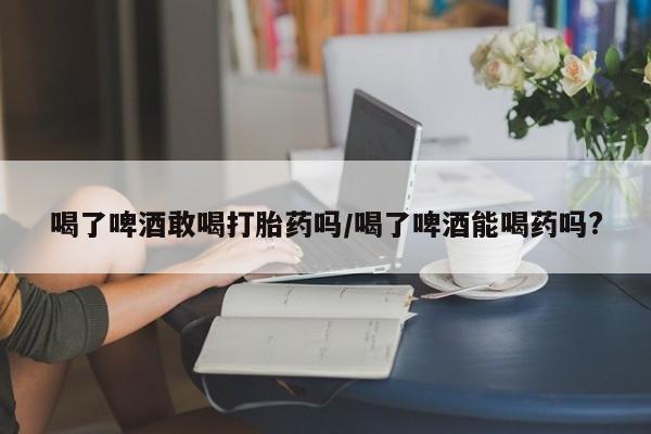 流产药在线购买微信喝了啤酒敢喝打胎药吗/喝了啤酒能喝药吗?