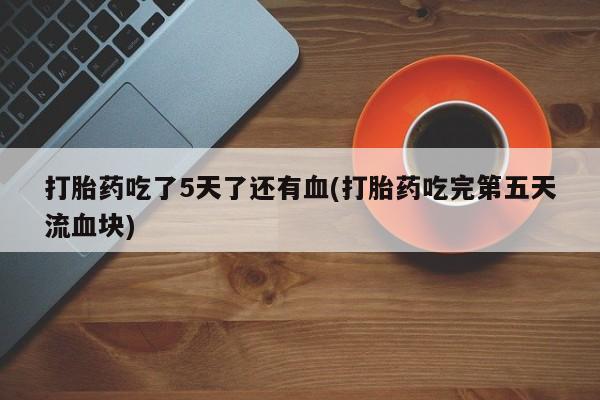 流产药在线购买微信打胎药吃了5天了还有血(打胎药吃完第五天流血块)