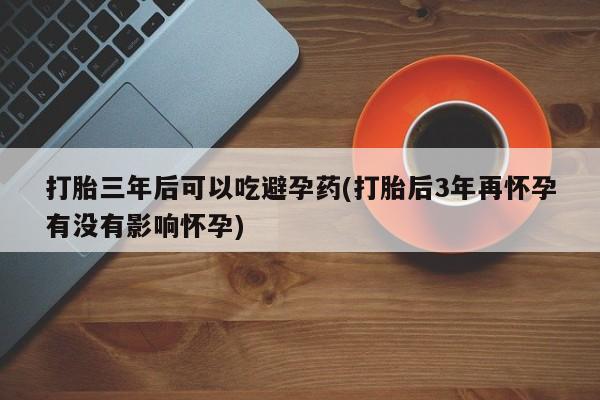 流产药在线购买微信打胎三年后可以吃避孕药(打胎后3年再怀孕有没有影响怀孕)