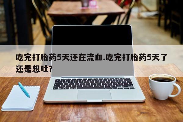 流产药在线购买微信吃完打胎药5天还在流血.吃完打胎药5天了还是想吐？