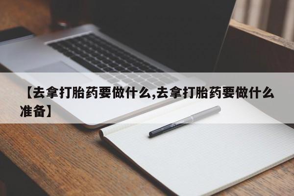 流产药在线购买微信【去拿打胎药要做什么,去拿打胎药要做什么准备】