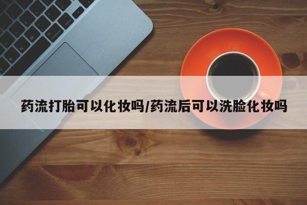 流产药在线购买微信药流打胎可以化妆吗/药流后可以洗脸化妆吗