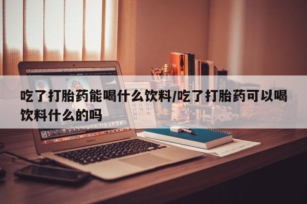 流产药在线购买微信吃了打胎药能喝什么饮料/吃了打胎药可以喝饮料什么的吗