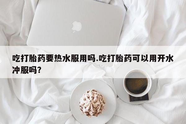 流产药在线购买微信吃打胎药要热水服用吗.吃打胎药可以用开水冲服吗？