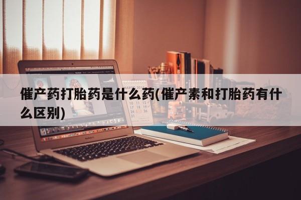 流产药在线购买微信催产药打胎药是什么药(催产素和打胎药有什么区别)