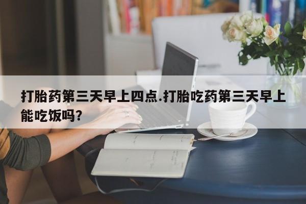 流产药在线购买微信打胎药第三天早上四点.打胎吃药第三天早上能吃饭吗？