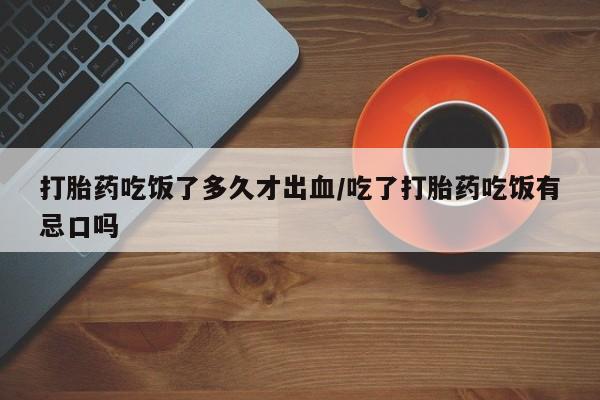流产药在线购买微信打胎药吃饭了多久才出血/吃了打胎药吃饭有忌口吗
