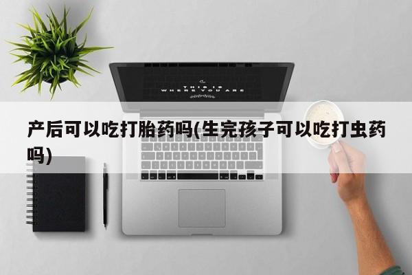 流产药在线购买微信产后可以吃打胎药吗(生完孩子可以吃打虫药吗)