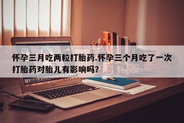 流产药在线购买微信怀孕三月吃两粒打胎药.怀孕三个月吃了一次打胎药对胎儿有影响吗？