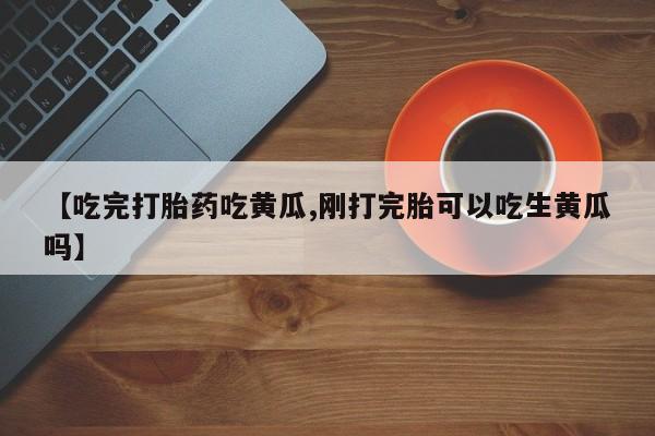 流产药在线购买微信【吃完打胎药吃黄瓜,刚打完胎可以吃生黄瓜吗】