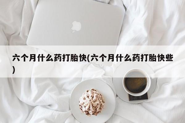 流产药在线购买微信六个月什么药打胎快(六个月什么药打胎快些)