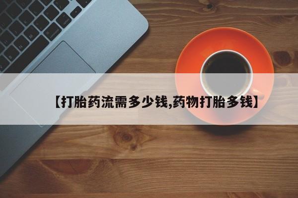 流产药在线购买微信【打胎药流需多少钱,药物打胎多钱】