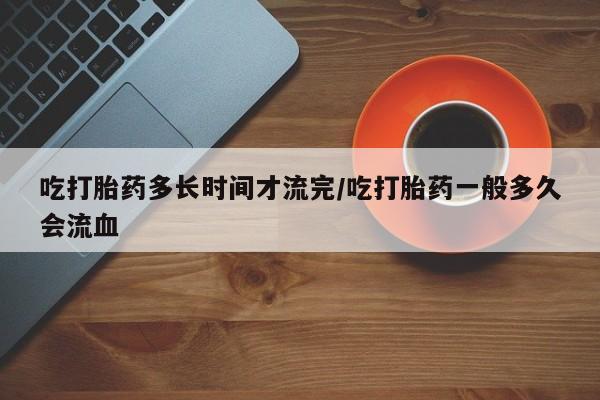 流产药在线购买微信吃打胎药多长时间才流完/吃打胎药一般多久会流血