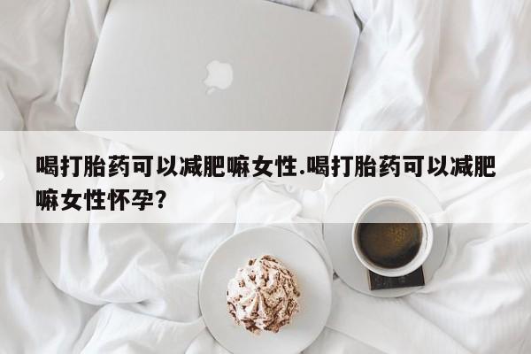 流产药在线购买微信喝打胎药可以减肥嘛女性.喝打胎药可以减肥嘛女性怀孕？