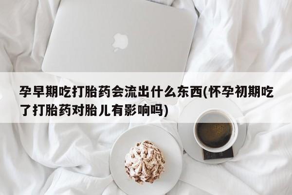流产药在线购买微信孕早期吃打胎药会流出什么东西(怀孕初期吃了打胎药对胎儿有影响吗)