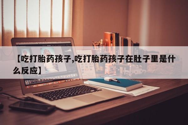 流产药在线购买微信【吃打胎药孩子,吃打胎药孩子在肚子里是什么反应】