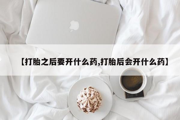 流产药在线购买微信【打胎之后要开什么药,打胎后会开什么药】