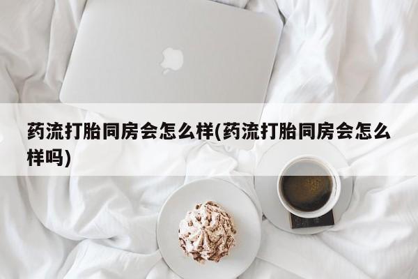 流产药在线购买微信药流打胎同房会怎么样(药流打胎同房会怎么样吗)