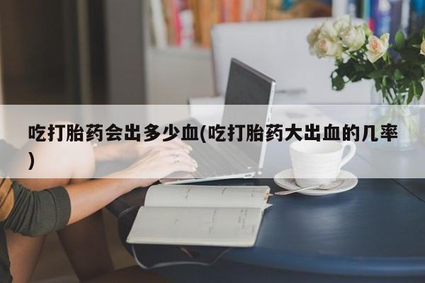 流产药在线购买微信吃打胎药会出多少血(吃打胎药大出血的几率)
