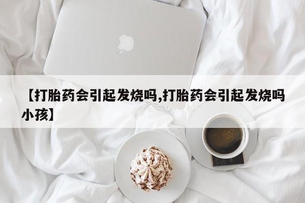 流产药在线购买微信【打胎药会引起发烧吗,打胎药会引起发烧吗小孩】