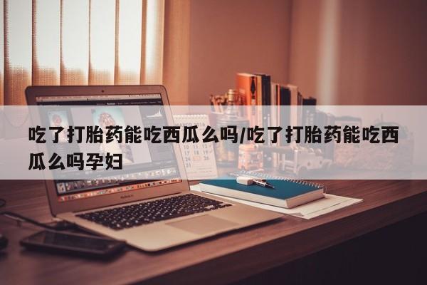 流产药在线购买微信吃了打胎药能吃西瓜么吗/吃了打胎药能吃西瓜么吗孕妇