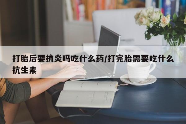 流产药在线购买微信打胎后要抗炎吗吃什么药/打完胎需要吃什么抗生素