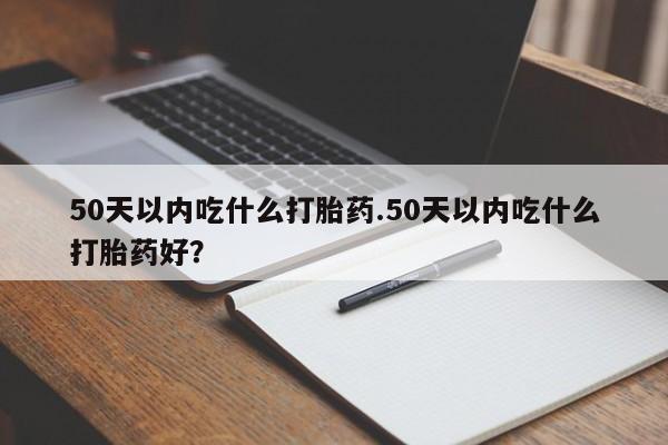 流产药在线购买微信50天以内吃什么打胎药.50天以内吃什么打胎药好？