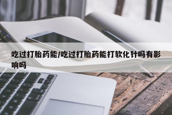 流产药在线购买微信吃过打胎药能/吃过打胎药能打软化针吗有影响吗